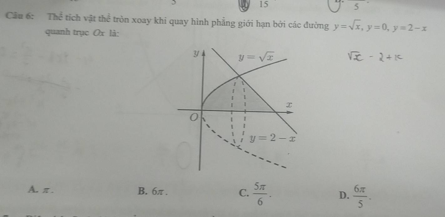 15
5
Câu 6: Thể tích vật thể tròn xoay khi quay hình phẳng giới hạn bởi các đường y=sqrt(x),y=0,y=2-x
quanh trục Ox là:
A. π . B. 6π . C.  5π /6 .
D.  6π /5 .