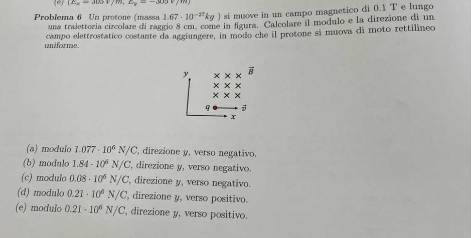 (E_x=305V/m, E_y=-305V/m)
Problema 6 Un protone (massa 1.67· 10^(-27)kg) si muove in un campo magnetico di 0.1 T e lungo
una traiettoria circolare di raggio 8 cm, come in figura. Calcolare il modulo e la direzione di un
campo elettrostatico costante da aggiungere, in modo che il protone si muova di moto rettilineo
uniforme.
y
B
×
* x ×
q v
x
(a) modulo 1.077· 10^6N/C , direzione y, verso negativo.
(b) modulo 1.84· 10^6N/C ', direzione y, verso negativo.
(c) modulo 0.08· 10^6N/C , direzione y, verso negativo.
(d) modulo 0.21· 10^6N/C , direzione y, verso positivo.
(e) modulo 0.21· 10^6N/C , direzione y, verso positivo.