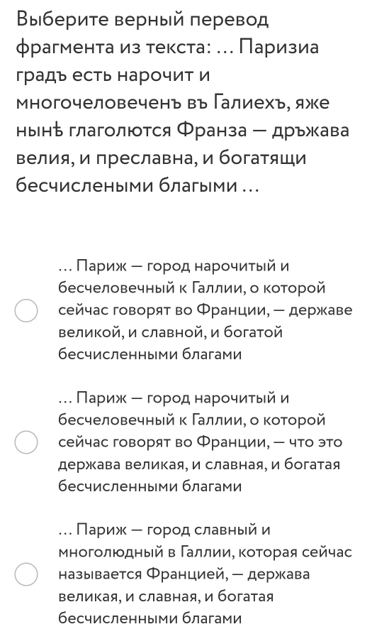 Βыберите верный πеревод
φрагмента из текста: ... Πаризиа
градъ есть нарочит и
Μногочеловечень въ Галиехь, яже
нынち глаголются Φранза - дръжава
велия, и преславна, и богатящи
бесчислеными благыми .
. Πариж ー горοднарοчиητьей и
бесчеловечный κ Γаллии, о коτорой
сейчас говорят во Франции, - державе
Βеликой, и славной, и богатой
бесчисленными благами
. Πариж ー горοденарοчиηίτыейи
бесчеловечный κ Γаллии, о коτорой
сейчас говорят во Франции, - что это
держава великая, и славная, и богатая
бесчисленными благами
. Πариж ー город славныйи
Μногοлιοдηый в ΓаллииΒ Κоτοрая сейчас
называется Францией, - держава
Βеликая, и славная, и богатая
бесчисленными благами