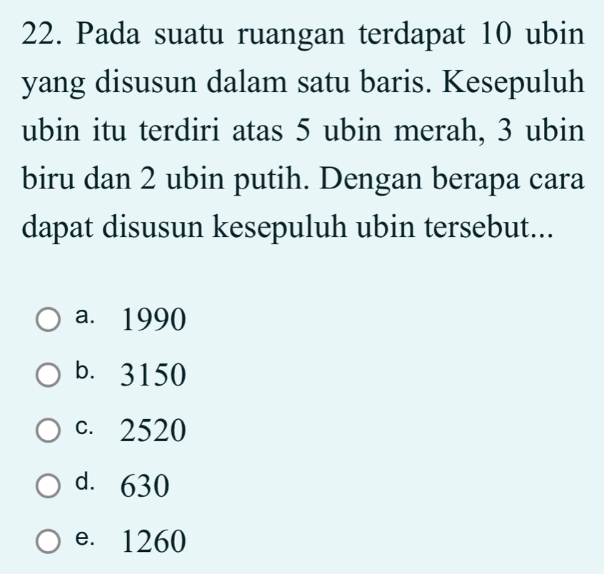 Pada suatu ruangan terdapat 10 ubin
yang disusun dalam satu baris. Kesepuluh
ubin itu terdiri atas 5 ubin merah, 3 ubin
biru dan 2 ubin putih. Dengan berapa cara
dapat disusun kesepuluh ubin tersebut...
a. 1990
b. 3150
c. 2520
d. 630
e. 1260