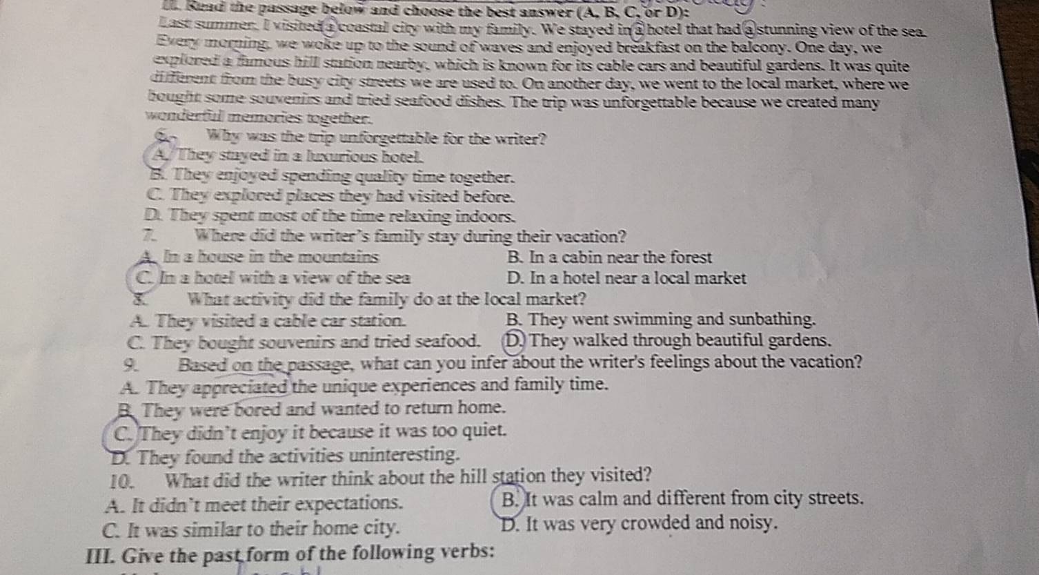 Read the passage below and choose the best answer (A. B. C, or D):
Last summer. I visited a coastal city with my family. We stayed in a hotel that had a stunning view of the sea
Every morning, we woke up to the sound of waves and enjoyed breakfast on the balcony. One day, we
explored a famous hill station nearby, which is known for its cable cars and beautiful gardens. It was quite
different from the busy city streets we are used to. On another day, we went to the local market, where we
bought some souvenirs and tried seafood dishes. The trip was unforgettable because we created many
wonderfull memories together.
Why was the trip unforgettable for the writer?
A/They stayed in a luxurious hotel.
B. They enjoyed spending quality time together.
C. They explored places they had visited before.
D. They spent most of the time relaxing indoors.
7. Where did the writer's family stay during their vacation?
A. In a house in the mountains B. In a cabin near the forest
C. In a hotel with a view of the sea D. In a hotel near a local market
8. What activity did the family do at the local market?
A. They visited a cable car station. B. They went swimming and sunbathing.
C. They bought souvenirs and tried seafood. D. They walked through beautiful gardens.
9 Based on the passage, what can you infer about the writer's feelings about the vacation?
A. They appreciated the unique experiences and family time.
B. They were bored and wanted to return home.
C. They didn’t enjoy it because it was too quiet.
D. They found the activities uninteresting.
10. What did the writer think about the hill station they visited?
A. It didn’t meet their expectations. B. It was calm and different from city streets.
C. It was similar to their home city. D. It was very crowded and noisy.
III. Give the past form of the following verbs: