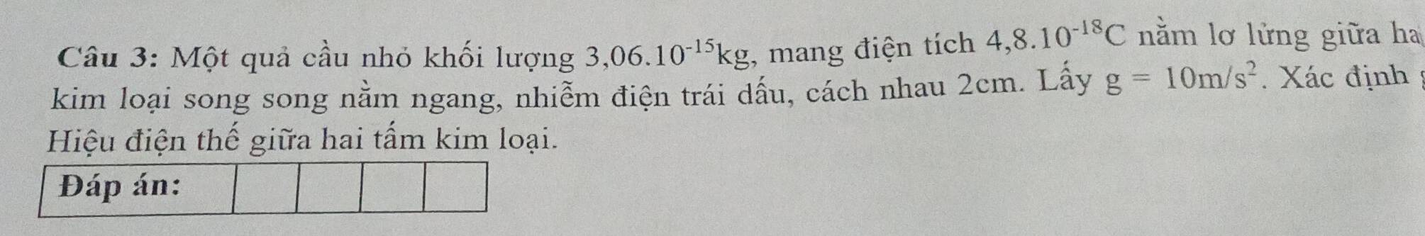 Một quả cầu nhỏ khối lượng 3,06.10^(-15)kg , mang điện tích 4,8.10^(-18)C nằm lơ lửng giữa ha 
kim loại song song nằm ngang, nhiễm điện trái dấu, cách nhau 2cm. Lấy g=10m/s^2. Xác định ; 
Hiệu điện thế giữa hai tấm kim loại. 
Đáp án: