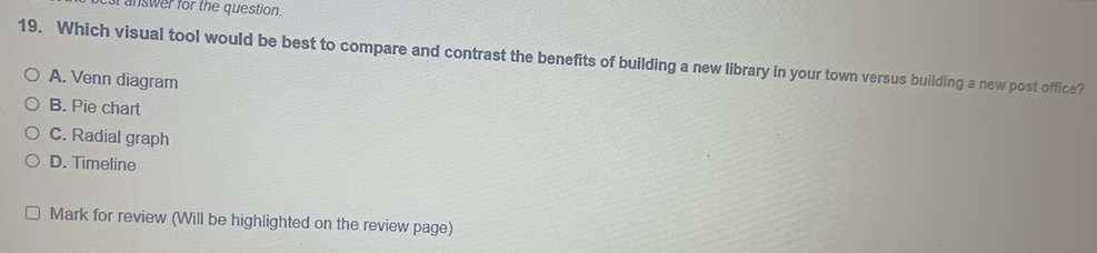 answer for the question.
19. Which visual tool would be best to compare and contrast the benefits of building a new library in your town versus building a new post office?
A. Venn diagram
B. Pie chart
C. Radial graph
D. Timeline
Mark for review (Will be highlighted on the review page)