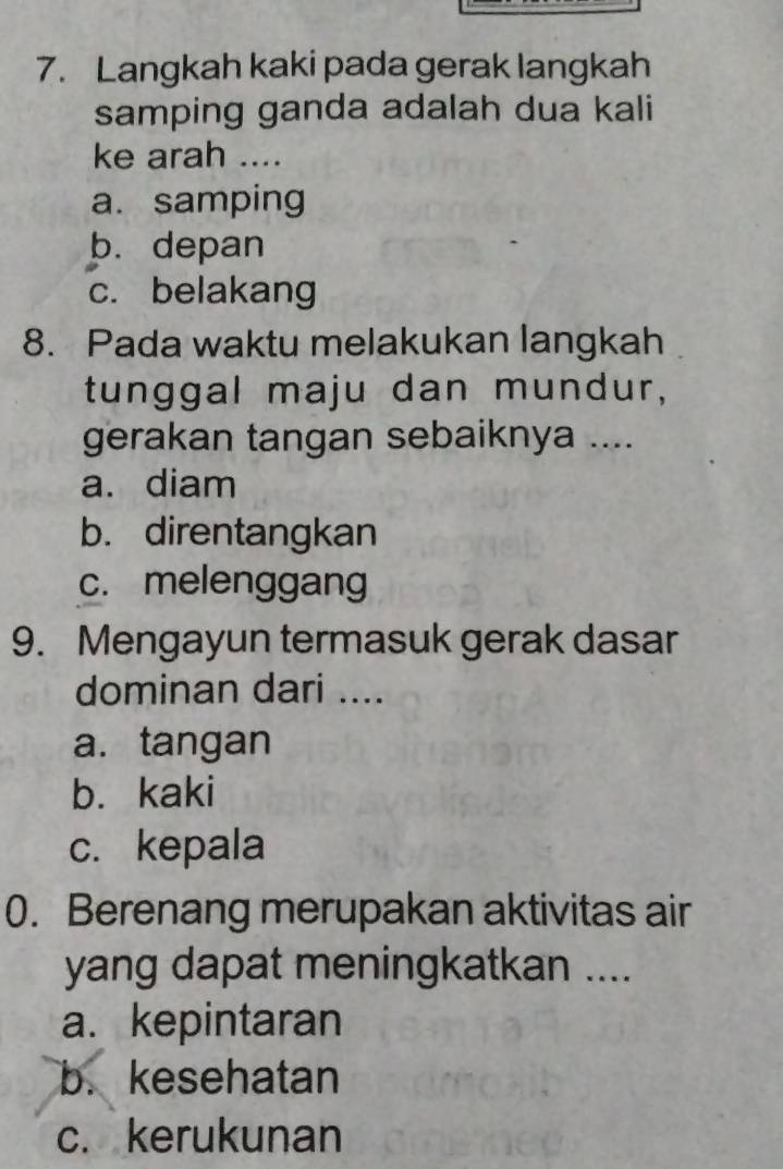 Langkah kaki pada gerak langkah
samping ganda adalah dua kali
ke arah ....
a. samping
b. depan
c. belakang
8. Pada waktu melakukan langkah
tunggal maju dan mundur,
gerakan tangan sebaiknya ....
a. diam
b. direntangkan
c. melenggang
9. Mengayun termasuk gerak dasar
dominan dari ....
a.tangan
b. kaki
c. kepala
0. Berenang merupakan aktivitas air
yang dapat meningkatkan ....
a. kepintaran
b. kesehatan
c. kerukunan