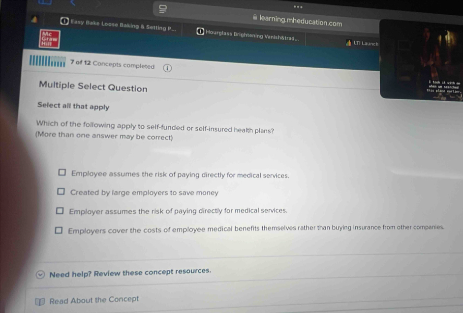 learning.mheducation.com
Easy Bake Loose Baking & Setting P. Hourglass Brightening Vanish&trad...
Mc
Graw
LTI Launch
7 of 12 Concepts completed
Multiple Select Question
Select all that apply
Which of the following apply to self-funded or self-insured health plans?
(More than one answer may be correct)
Employee assumes the risk of paying directly for medical services.
Created by large employers to save money
Employer assumes the risk of paying directly for medical services.
Employers cover the costs of employee medical benefits themselves rather than buying insurance from other companies.
Need help? Review these concept resources.
Read About the Concept