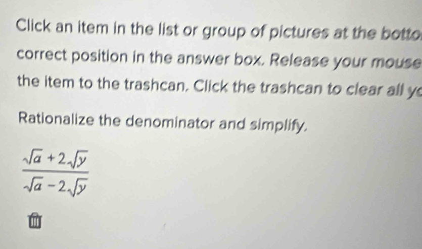 Click an item in the list or group of pictures at the botto 
correct position in the answer box. Release your mouse 
the item to the trashcan. Click the trashcan to clear all y
Rationalize the denominator and simplify.
 (sqrt(a)+2sqrt(y))/sqrt(a)-2sqrt(y) 