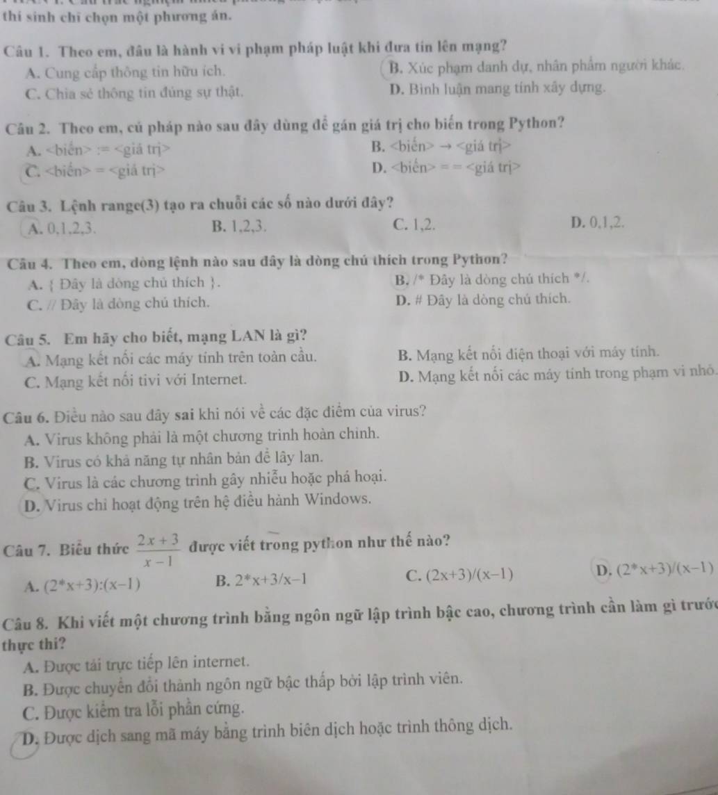 thi sinh chī chọn một phương án.
Câu 1. Theo em, đâu là hành vi vi phạm pháp luật khi đưa tín lên mạng?
A. Cung cấp thông tin hữu ích. B. Xúc phạm danh dự, nhân phẩm người khác.
C. Chia sẻ thông tin đúng sự thật. D. Bình luận mang tính xây dựng.
Câu 2. Theo em, cú pháp nào sau đây dùng đề gán giá trị cho biến trong Python?
A. := B. →
C. = D. ==
Câu 3. Lệnh range(3) tạo ra chuỗi các số nào dưới đây?
A. 0,1,2,3. B. 1,2,3. C. 1,2. D. 0,1,2.
Câu 4. Theo em, dòng lệnh nào sau đây là dòng chú thích trong Python?
A.  Đây là dòng chủ thích . B, /* Đây là dòng chú thích */.
C. // Đây là dòng chú thích. D. # Đây là dòng chú thích.
Câu 5. Em hãy cho biết, mạng LAN là gì?
A. Mạng kết nối các máy tinh trên toàn cầu. B. Mạng kết nổi điện thoại với máy tính.
C. Mạng kết nổi tivi với Internet. D. Mạng kết nối các máy tính trong phạm vi nhỏ.
Câu 6. Điều nào sau đây sai khi nói về các đặc điểm của virus?
A. Virus không phải là một chương trình hoàn chinh.
B. Virus có khả năng tự nhân bản để lây lan.
C. Virus là các chương trình gây nhiễu hoặc phá hoại.
D. Virus chỉ hoạt động trên hệ điều hành Windows.
Câu 7. Biêu thức  (2x+3)/x-1  được viết trong python như thế nào?
A. (2^(ast)x+3):(x-1) B. 2^*x+3/x-1 C. (2x+3)/(x-1) D. (2^*x+3)/(x-1)
Câu 8. Khi viết một chương trình bằng ngôn ngữ lập trình bậc cao, chương trình cần làm gì trước
thực thi?
A. Được tải trực tiếp lên internet.
B. Được chuyển đổi thành ngôn ngữ bậc thấp bởi lập trình viên.
C. Được kiểm tra lỗi phần cứng.
D. Được dịch sang mã máy bằng trình biên dịch hoặc trình thông dịch.