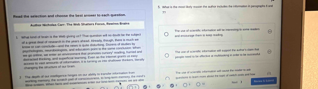 What is the most likely reason the author includes the information in paragraphs 6 and
77
Read the selection and choose the best answer to each question.
Author Nicholas Carr: The Web Shatters Focus, Rewires Brains
The use of scientific information will be interesting to some readers
1 What kind of brain is the Web giving us? That question will no doubt be the subject and encourage them to keep reading.
of a great deal of research in the years ahead. Already, though, there is much we
know or can conclude—and the news is quite disturbing. Dozens of studies by
psychologists, neurobiologists, and educators point to the same conclusion: When
we go online, we enter an environment that promotes cursory' reading, hurried and The use of scientific information will support the author's claim that
distracted thinking, and superficial learning. Even as the Internet grants us easy
access to vast amounts of information, it is turning us into shallower thinkers, literally people need to be effective at multitasking in order to be successful
changing the structure of our brain.
2 The depth of our intelligence hinges on our ability to transfer information from The use of scientific information will cause the reader to ask
working memory, the scratch pad of consciousness, to long-term memory, the mind's questions to learn more about the topic of switch costs and how
filling system. When facts and experiences enter our lond-term memorv, we are able Next Review & Submit
10