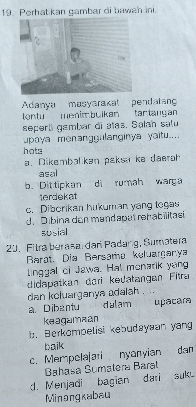 Perhatikan gambar di bawah ini.
Adanya masyarakat pendatang
tentu menimbulkan tantangan
seperti gambar di atas. Salah satu
upaya menanggulanginya yaitu....
hots
a. Dikembalikan paksa ke daerah
asal
b. Dititipkan di rumah warga
terdekat
c. Diberikan hukuman yang tegas
d. Dibina dan mendapat rehabilitasi
sosial
20. Fitra berasal dari Padang, Sumatera
Barat. Dia Bersama keluarganya
tinggal di Jawa. Hal menarik yang
didapatkan dari kedatangan Fitra
dan keluarganya adalah ....
a. Dibantu dalam upacara
keagamaan
b. Berkompetisi kebudayaan yang
baik
c. Mempelajari nyanyian dan
Bahasa Sumatera Barat
d. Menjadi bagian dari suku
Minangkabau