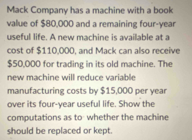 Mack Company has a machine with a book 
value of $80,000 and a remaining four-year 
useful life. A new machine is available at a 
cost of $110,000, and Mack can also receive
$50,000 for trading in its old machine. The 
new machine will reduce variable 
manufacturing costs by $15,000 per year
over its four-year useful life. Show the 
computations as to whether the machine 
should be replaced or kept.