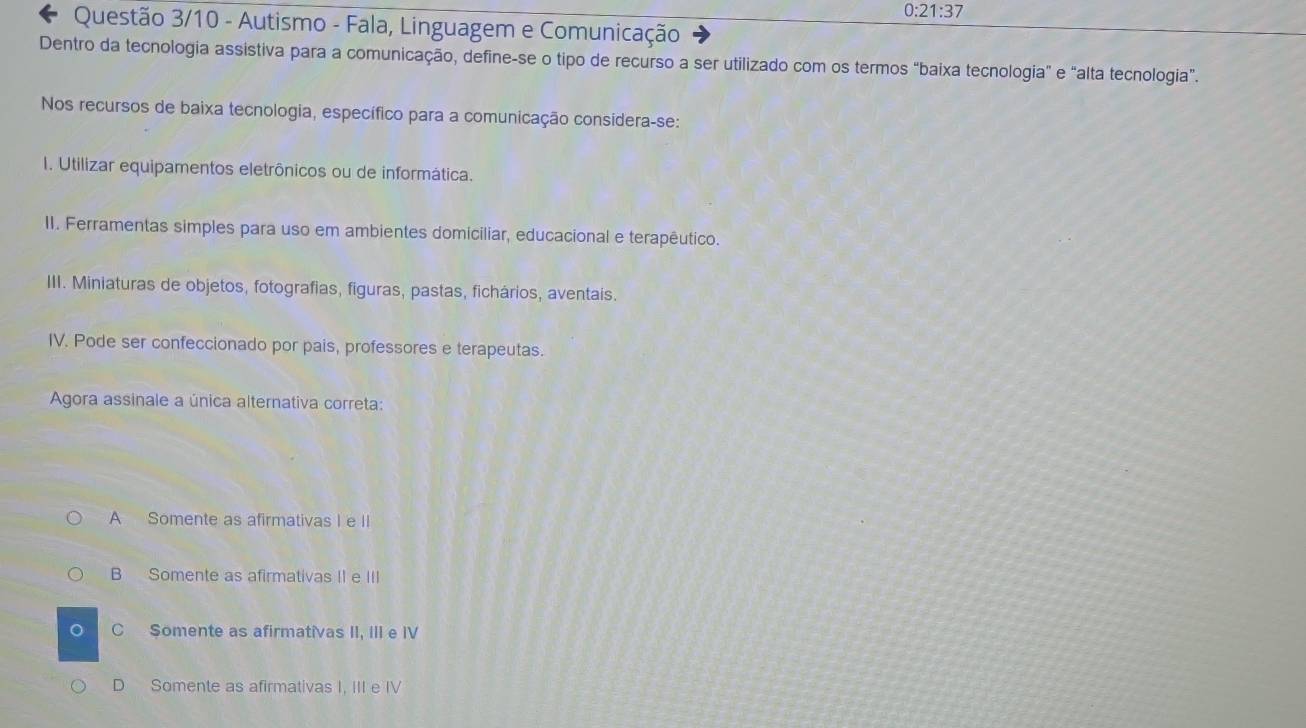 0:21:37 
Questão 3/10 - Autismo - Fala, Linguagem e Comunicação
Dentro da tecnologia assistiva para a comunicação, define-se o tipo de recurso a ser utilizado com os termos “baixa tecnologia" e “alta tecnologia”.
Nos recursos de baixa tecnologia, específico para a comunicação considera-se:
I. Utilizar equipamentos eletrônicos ou de informática.
II. Ferramentas simples para uso em ambientes domiciliar, educacional e terapêutico.
III. Miniaturas de objetos, fotografias, figuras, pastas, fichários, aventais.
IV. Pode ser confeccionado por pais, professores e terapeutas.
Agora assinale a única alternativa correta:
A Somente as afirmativas I e II
B Somente as afirmativas II e III
C Somente as afirmativas II, III e IV
D Somente as afirmativas I, III e IV