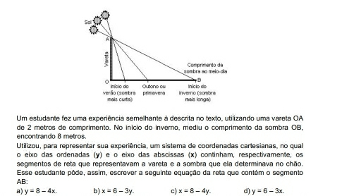 Soll
A
sombra ao meio-día Comprimento da
D
Início do Outono ou Iníclo do
verão (sombra mais curta) primavera inverno (sombra mals longa)
Um estudante fez uma experiência semelhante à descrita no texto. utilizando uma vareta OA
de 2 metros de comprimento. No início do inverno, mediu o comprimento da sombra OB,
encontrando 8 metros.
Utilizou, para representar sua experiência, um sistema de coordenadas cartesianas, no qual
o eixo das ordenadas (y) e o eixo das abscissas (x) continham, respectivamente, os
segmentos de reta que representavam a vareta e a sombra que ela determinava no chão.
Esse estudante pôde, assim, escrever a seguinte equação da reta que contém o segmento
AB:
a) y=8-4x. b) x=6-3y. c) x=8-4y. d) y=6-3x