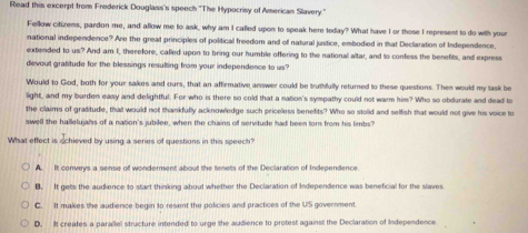 Read this excerpt from Frederick Douglass's speech ''The Hypocrisy of American Slavery.'
Fellow citizens, pardon me, and allow me to ask, why am I called upon to speak here today? What have I or those I represent to do with your
national independence? Are the great principles of political freedom and of natural justice, embodied in that Declaration of Independence.
extended to us? And am I, therefore, called upon to bring our humble offering to the national altar, and to corfess the benefits, and express
devout gratitude for the blessings resulting from your independence to us?
Would to God, both for your sakes and ours, that an affirmative answer could be truthfully returned to these questions. Then would my task be
kg^2 t, and my burden easy and delightful. For who is there so cold that a nation's sympathy could not warm him? Who so obdurate and dead to
the claims of graitude, that would not thankfully acknowledge such priceless benefits? Who so stolid and selfish that would not give his voice to
swell the hallelujals of a nation's jubilee, when the chains of servitude had been tor from his limbs?
What effect is schieved by using a series of questions in this speech?
A. It conveys a sense of wonderment about the tenets of the Declaration of Independence
B. It gets the audience to start thinking about whether the Declaration of Independence was beneficial for the slaves
C. It makes the audience begin to resent the policies and practices of the US government
D. It creates a parallel structure intended to urge the audience to protest against the Declaration of Independence