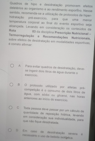 Quadros de hipo e desidratação promovem efeitos
deletérios ao organismo e ao rendimento esportivo. Nesse
sentido, recomenda-se a utilização de protocolos de hiper-
hidratação pré-exercício, para que uma menor
temperatura corporal ao final do evento esportivo seja
alcançada. Levando em consideração os conteúdos da
Rota 03 da disciplina Prescrição Nutricional -
Termorregulação e Recomendações Nutricionais,
sobre efeitos de desidratação em modalidades esportivas,
é correto afirmar:
A Para evitar quadros de desidratação, deve-
se ingerir dois litros de água durante o
exercício.
B O protocolo utilizado por atletas pré-
competição é o consumo de dois litros de
água, com sódio ou glicerol, nas horas
anteriores ao início do exercício.
C Toda pessoa deve passar por um cálculo de
quantidade de reposição hídrica, levando
em consideração sua individualidade, para
que não fique desidratada.
D Em caso de desidratação severa é
necessário o uso de bebida isotônica.