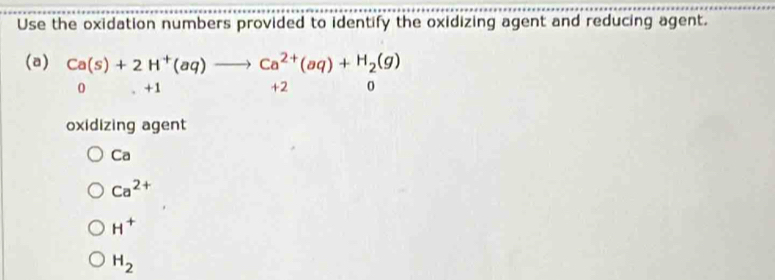 Use the oxidation numbers provided to identify the oxidizing agent and reducing agent.
(a) Ca(s)+2H^+(aq)to Ca^(2+)(aq)+H_2(g)
0 +1 +2 0
oxidizing agent
Ca
Ca^(2+)
H^+
H_2