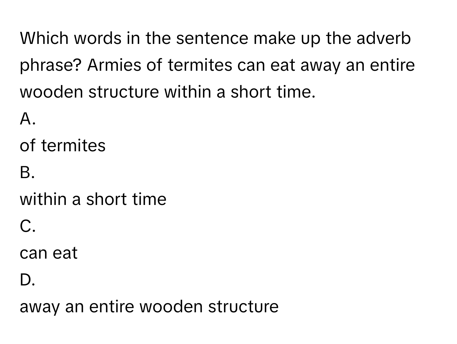 Which words in the sentence make up the adverb phrase?   Armies of termites can eat away an entire wooden structure within a short time.
A.
of termites
B.
within a short time
C.
can eat
D.
away an entire wooden structure