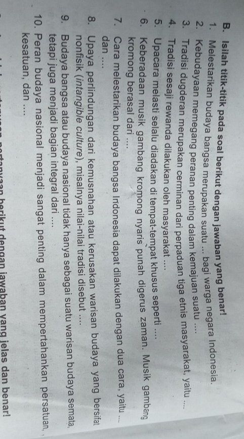 Isilah titik-titik pada soal berikut dengan jawaban yang benar! 
1. Melestarikan budaya bangsa merupakan suatu ... bagi warga negara Indonesia. 
2. Kebudayaan memegang peranan penting dalam kemajuan suatu .... 
3. Tradisi dugderan merupakan cerminan dari perpaduan tiga etnis masyarakat, yaitu .... 
4. Tradisi sesaji rewanda dilakukan oleh masyarakat .... 
5. Upacara melasti selalu diadakan di tempat-tempat khusus seperti .... 
6. Keberadaan musik gambang kromong nyaris punah digerus zaman. Musik gambang 
kromong berasal dari .... 
7. Cara melestarikan budaya bangsa Indonesia dapat dilakukan dengan dua cara, yaitu .... 
dan .... 
8. Upaya perlindungan dari kemusnahan atau kerusakan warisan budaya yang bersifat 
nonfisik (intangible culture), misalnya nilai-nilai tradisi disebut .... 
9. Budaya bangsa atau budaya nasional tidak hanya sebagai suatu warisan budaya semata, 
tetapi juga menjadi bagian integral dari .... 
10. Peran budaya nasional menjadi sangat penting dalam mempertahankan persatuan, . 
kesatuan, dan .... 
nvaan berikut dengan jawaban vang ielas dan benar!