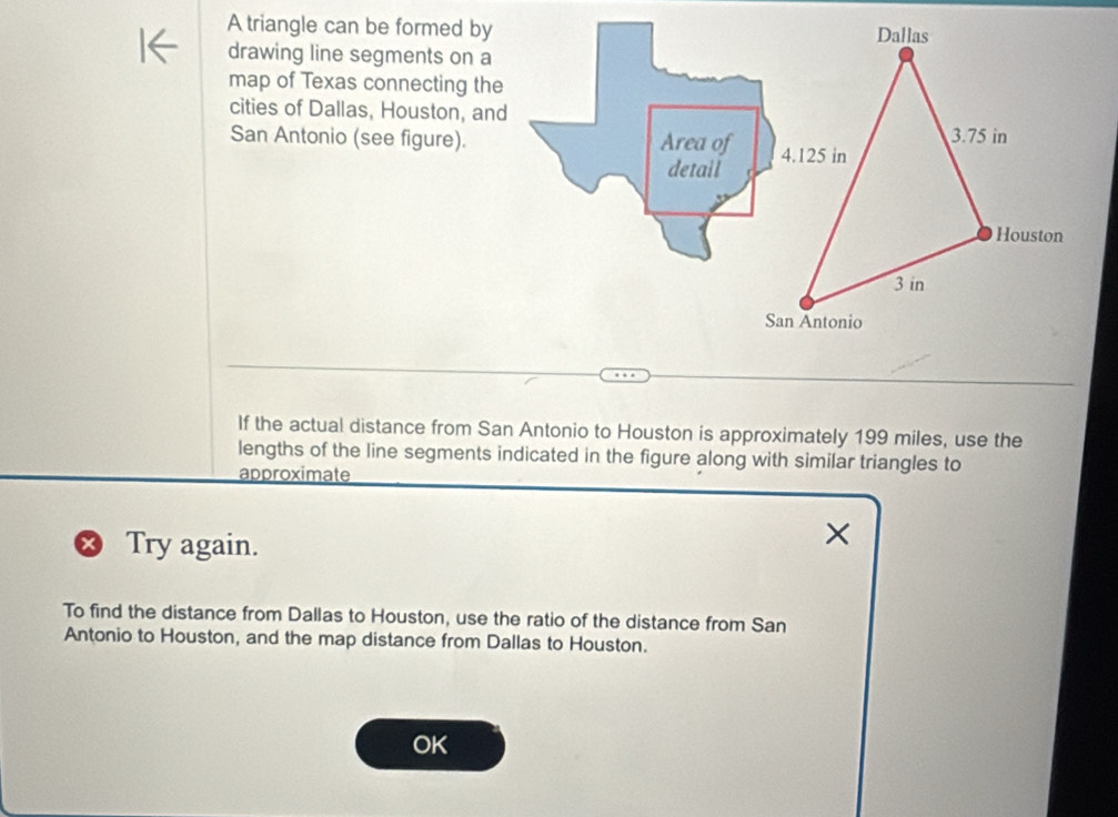 A triangle can be formed by Dallas 
drawing line segments on a 
map of Texas connecting the 
cities of Dallas, Houston, and 
San Antonio (see figure). Area of 4.125 in 3.75 in
detail 
Houston
3 in
San Antonio 
If the actual distance from San Antonio to Houston is approximately 199 miles, use the 
lengths of the line segments indicated in the figure along with similar triangles to 
approximate 
+ Try again. 

To find the distance from Dallas to Houston, use the ratio of the distance from San 
Antonio to Houston, and the map distance from Dallas to Houston. 
OK