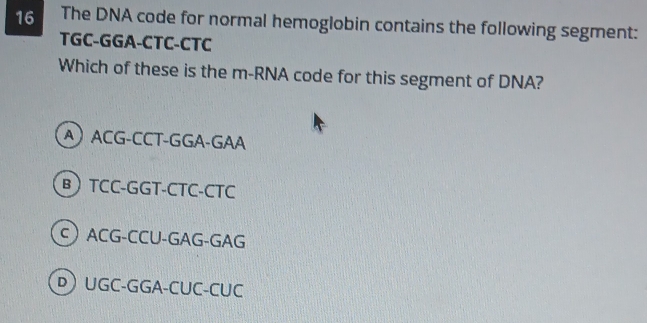 The DNA code for normal hemoglobin contains the following segment:
TGC-GGA-CTC-CTC
Which of these is the m-RNA code for this segment of DNA?
A ACG-CCT-GGA-GAA
B TCC-GGT-CTC-CTC
C ACG-CCU-GAG-GAG
D) UGC-GGA-CUC-CUC