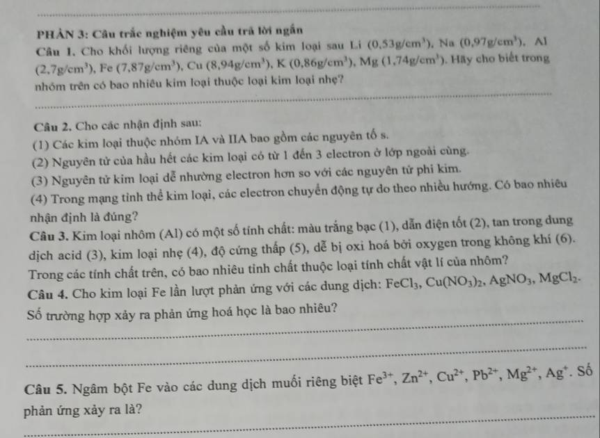 PHẢN 3: Câu trắc nghiệm yêu cầu trã lời ngắn
Câu 1. Cho khối lượng riêng của một số kim loại sau Li (0.53g/cm^3). Na (0,97g/cm^3). · AI
(2,7g/cm^3) , Fe (7.87g/cm^3) .Cu (8,94g/cm^3),K(0.86g/cm^3),Mg(1,74g/cm^3). Hãy cho biết trong
nhóm trên có bao nhiêu kim loại thuộc loại kim loại nhẹ?
_
_
Câu 2, Cho các nhận định sau:
(1) Các kim loại thuộc nhóm IA và IIA bao gồm các nguyên tố s.
(2) Nguyên tử của hầu hết các kim loại có từ 1 đến 3 electron ở lớp ngoài cùng.
(3) Nguyên tử kim loại dễ nhường electron hơn so với các nguyên tử phi kim.
(4) Trong mạng tỉnh thể kim loại, các electron chuyển động tự do theo nhiều hướng. Có bao nhiêu
nhận định là đúng?
Câu 3. Kim loại nhôm (Al) có một số tính chất: màu trắng bạc (1), dẫn điện tốt (2), tan trong dung
dịjch acid (3), kim loại nhẹ (4), độ cứng thấp (5), dễ bị oxi hoá bởi oxygen trong không khí (6).
Trong các tính chất trên, có bao nhiêu tỉnh chất thuộc loại tính chất vật lí của nhôm?
Câu 4. Cho kim loại Fe lần lượt phản ứng với các dung dịch: FeCl_3,Cu(NO_3)_2,AgNO_3,MgCl_2.
_
Số trường hợp xảy ra phản ứng hoá học là bao nhiêu?
_
Câu 5. Ngâm bột Fe vào các dung dịch muối riêng biệt Fe^(3+),Zn^(2+),Cu^(2+),Pb^(2+),Mg^(2+),Ag^+ * Số
_
_
phản ứng xảy ra là?
_