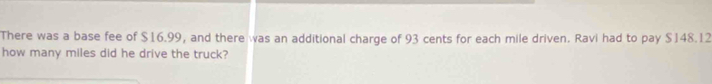 There was a base fee of $16.99, and there was an additional charge of 93 cents for each mile driven. Ravi had to pay $148.12
how many miles did he drive the truck?