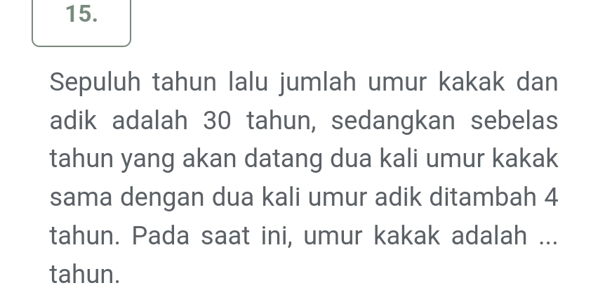 Sepuluh tahun lalu jumlah umur kakak dan 
adik adalah 30 tahun, sedangkan sebelas 
tahun yang akan datang dua kali umur kakak 
sama dengan dua kali umur adik ditambah 4
tahun. Pada saat ini, umur kakak adalah ... 
tahun.