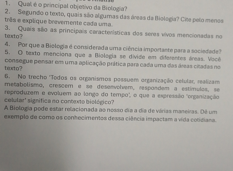 Qual éo principal objetivo da Biologia? 
2. Segundo o texto, quais são algumas das áreas da Biologia? Cite pelo menos 
três e explique brevemente cada uma. 
3. Quais são as principais características dos seres vivos mencionadas no 
texto? 
4. Por que a Biologia é considerada uma ciência importante para a sociedade? 
5. O texto menciona que a Biologia se divide em diferentes áreas. Você 
consegue pensar em uma aplicação prática para cada uma das áreas citadas no 
texto? 
6. No trecho ‘Todos os organismos possuem organização celular, realizam 
metabolismo, crescem e se desenvolvem, respondem a estímulos, se 
reproduzem e evoluem ao longo do tempo’, o que a expressão ‘organização 
celular’ significa no contexto biológico? 
A Biologia pode estar relacionada ao nosso dia a dia de várias maneiras. Dê um 
exemplo de como os conhecimentos dessa ciência impactam a vida cotidiana.