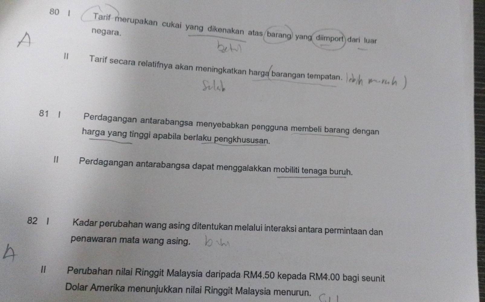 80 1 a Tarif merupakan cukai yang dikenakan atas barang yang diimport dari luar 
negara. 
Ⅱ Tarif secara relatifnya akan meningkatkan harga barangan tempatan. 
81 I Perdagangan antarabangsa menyebabkan pengguna membeli barang dengan 
harga yang tinggi apabila berlaku pengkhususan. 
II Perdagangan antarabangsa dapat menggalakkan mobiliti tenaga buruh. 
82 I Kadar perubahan wang asing ditentukan melalui interaksi antara permintaan dan 
penawaran mata wang asing. 
II Perubahan nilai Ringgit Malaysia daripada RM4.50 kepada RM4.00 bagi seunit 
Dolar Amerika menunjukkan nilai Ringgit Malaysia menurun.