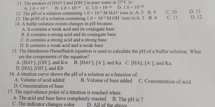 The product of [H_3O^+] and [OH^-] in pure water at 25°C is:
A. 1.0* 10^(-7) B. 1.0* 10^(-14) C. 1.0* 10^(-12) D. 1.0* 10^(-10)
12. The pH of a solution containing 1.0* 10^(-5)MH_3O^+ ions is: A. 5 B. 9 C. 10 D. 11
13. The pOH of a solution containing 1.0* 10^(-3)M OHˉ ions is:A. 3 B. 4 C. 11 D. 12
14. A buffer solution resists changes in pH because:
A. It contains a weak acid and its conjugate base
B. It contains a strong acid and its conjugate base
C. It contains a strong acid and a strong base
D. It contains a weak acid and a weak base
15. The Henderson-Hasselbalch equation is used to calculate the pH of a buffer solution. What
are the components of the equation?
A. [H_3O^+], [OH^-] , and Kw B. [H_3O^+], [A^-] , and Ka C. [HA ],[A^-] , and Ka
D. [HA],[OH^-] , and Kb
16. A titration curve shows the pH of a solution as a function of:
A. Volume of acid added B. Volume of base added C. Concentration of acid
D. Concentration of base
17. The equivalence point of a titration is reached when:
A. The acid and base have completely reacted B. The pH is 7
C. The indicator changes color D. All of the above