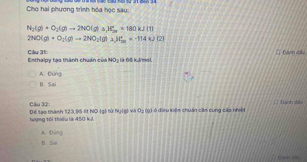 angng đùng sầu để tra lội các cầu hội từ 31 đến 34
Cho hai phương trình hóa học sau:
N_2(g)+O_2(g)to 2NO(g)_△ _1H_(298)°=180kJ(1)
2NO(g)+O_2(g)to 2NO_2(g)△ _rH_(291)°=-114kJ(2)
Câu 31: Đánh dấu
Enthalpy tạo thành chuẩn của NO_2 là 66 kJ/mol.
A. Đúng
B. Sai
Câu 32: Đánh đấu
Để tạo thành 123, 95 lít NO a từ N_2(g) và O_2(g) ở điều kiện chuẩn cần cung cấp nhiệt
lượng tối thiếu là 450 kJ.
A. Đúng
B. Sai
Đánh dầu