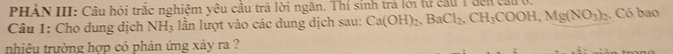 PHẢN III: Câu hỏi trắc nghiệm yêu cầu trã lời ngăn. Thí sinh trả lới từ cầu 1 đến cau ở. 
Câu 1: Cho dung dịch 1 NH_3 1 lần lượt vào các dung dịch sau: Ca(OH)_2, BaCl_2, CH_3COOH, Mg(NO_3)_2 Có bao 
nhiệu trường hợp có phản ứng xảy ra ?
