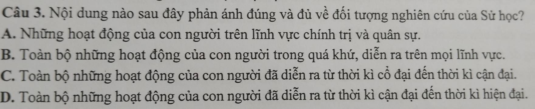 Nội dung nào sau đây phản ánh đúng và đủ về đổi tượng nghiên cứu của Sử học?
A. Những hoạt động của con người trên lĩnh vực chính trị và quân sự.
B. Toàn bộ những hoạt động của con người trong quá khứ, diễn ra trên mọi lĩnh vực.
C. Toàn bộ những hoạt động của con người đã diễn ra từ thời kì cổ đại đến thời kì cận đại.
D. Toàn bộ những hoạt động của con người đã diễn ra từ thời kì cận đại đến thời kì hiện đại.