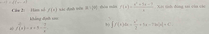 Hàm số f(x) xác định trên R| 0 thỏa mãn f(x)= (x^2+5x-7)/x . Xét tính đúng sai của các 
khẳng định sau: 
a) f(x)=x+5- 7/x . b) ∈t f(x)dx= x^2/2 +5x-7ln |x|+C.