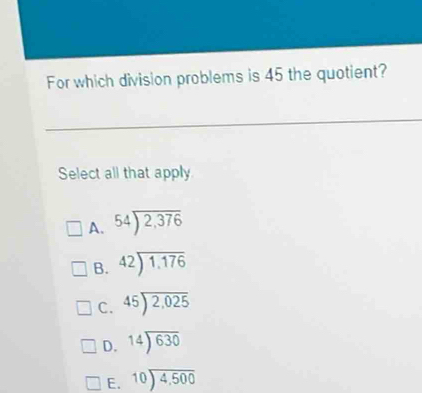 For which division problems is 45 the quotient?
Select all that apply
A. 54encloselongdiv 2,376
B. beginarrayr 42encloselongdiv 1.176endarray
C. beginarrayr 45encloselongdiv 2,025endarray
D. 14encloselongdiv 630
E. beginarrayr 10encloselongdiv 4,500endarray