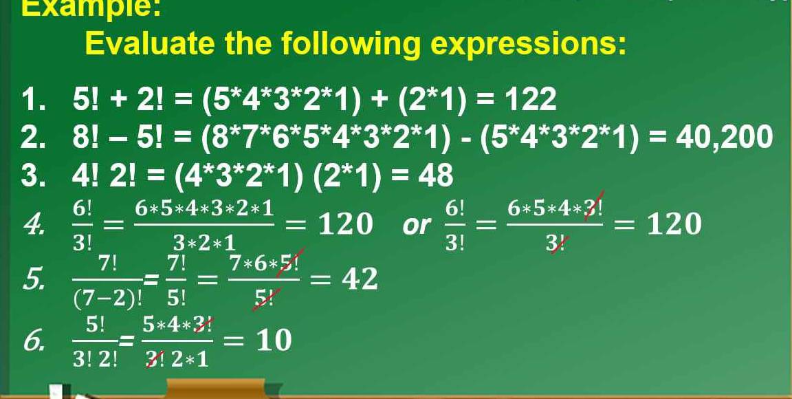 Example: 
Evaluate the following expressions: 
1. 5!+2!=(5^*4^*3^*2^*1)+(2^*1)=122
2. 8!-5!=(8^*7^*6^*5^*4^*3^*2^*1)-(5^*4^*3^*2^*1)=40,200
3. 4!2!=(4^*3^*2^*1)(2^*1)=48
4.  6!/3! = (6*5*4*3*2*1)/3*2*1 =120 or  6!/3! = (6*5*4*3!)/3! =120
5.  7!/(7-2)! = 7!/5! = (7*6*5!)/5! =42
6.  5!/3!2! = (5*4*3!)/3!2*1 =10