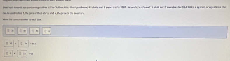 She and Amanda sre purchasing clothes at The Clothes Attic. Sherri purchased 4 I-shirts and 3 sweaters for $181. Amanda purchased 11 -shirt and 2 sweaters for $94. Write a system of equations that 
can be used to fied #, the price of the t-shirts, and #, the price of the sweaters. 
Mowe the comect answer to each box.
31 4s
= 181
t = 94