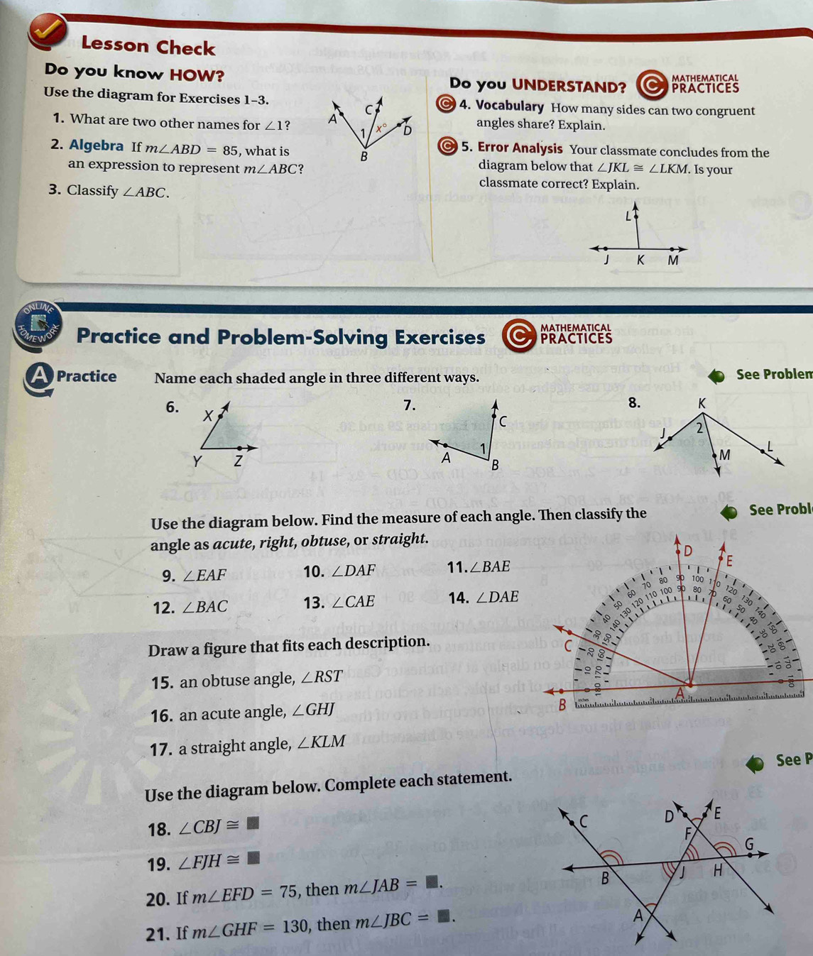 Lesson Check
MATHEMATICAL
Do you know HOW? Do you UNDERSTAND? a PRACTICES
Use the diagram for Exercises 1-3. 4. Vocabulary How many sides can two congruent
1. What are two other names for ∠ 1 ?  angles share? Explain.
2. Algebra If m∠ ABD=85 , what is
5. Error Analysis Your classmate concludes from the
diagram below that
an expression to represent m∠ ABC ? ∠ JKL≌ ∠ LKM. Is your
classmate correct? Explain.
3. Classify ∠ ABC.
MATHEMATICAL
Practice and Problem-Solving Exercises PRACTICES
A  Practice Name each shaded angle in three different ways. See Problen
6.
7.
8.
Use the diagram below. Find the measure of each angle. Then classify the See Probl
angle as acute, right, obtuse, or straight.
9. ∠ EAF 10. ∠ DAF 11. ∠ BAE
12. ∠ BAC 13. ∠ CAE 14. ∠ DAE
Draw a figure that fits each description.
15. an obtuse angle, ∠ RST
16. an acute angle, ∠ GHJ
17. a straight angle, ∠ KLM
Use the diagram below. Complete each statement. See P
18. ∠ CBJ≌
19. ∠ FJH≌ □
20. If m∠ EFD=75 , then m∠ JAB=□ .
21. If m∠ GHF=130 , then m∠ JBC=□ .