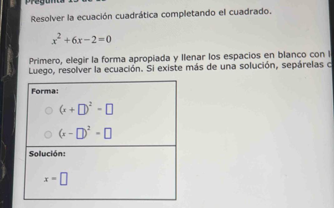 pregunta
Resolver la ecuación cuadrática completando el cuadrado.
x^2+6x-2=0
Primero, elegir la forma apropiada y Ilenar los espacios en blanco con l
Luego, resolver la ecuación. Si existe más de una solución, sepárelas o