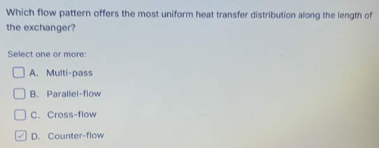 Which flow pattern offers the most uniform heat transfer distribution along the length of
the exchanger?
Select one or more:
A. Multi-pass
B. Parallel-flow
C. Cross-flow
D. Counter-flow