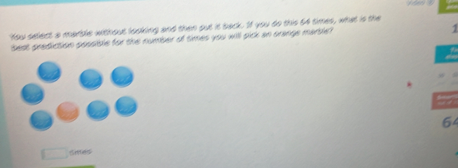 You select a martle without looking and then put it back. 1f you do this 64 times, what is the 
best prediction possible for the number of times you will pick an orange marble?
1
64