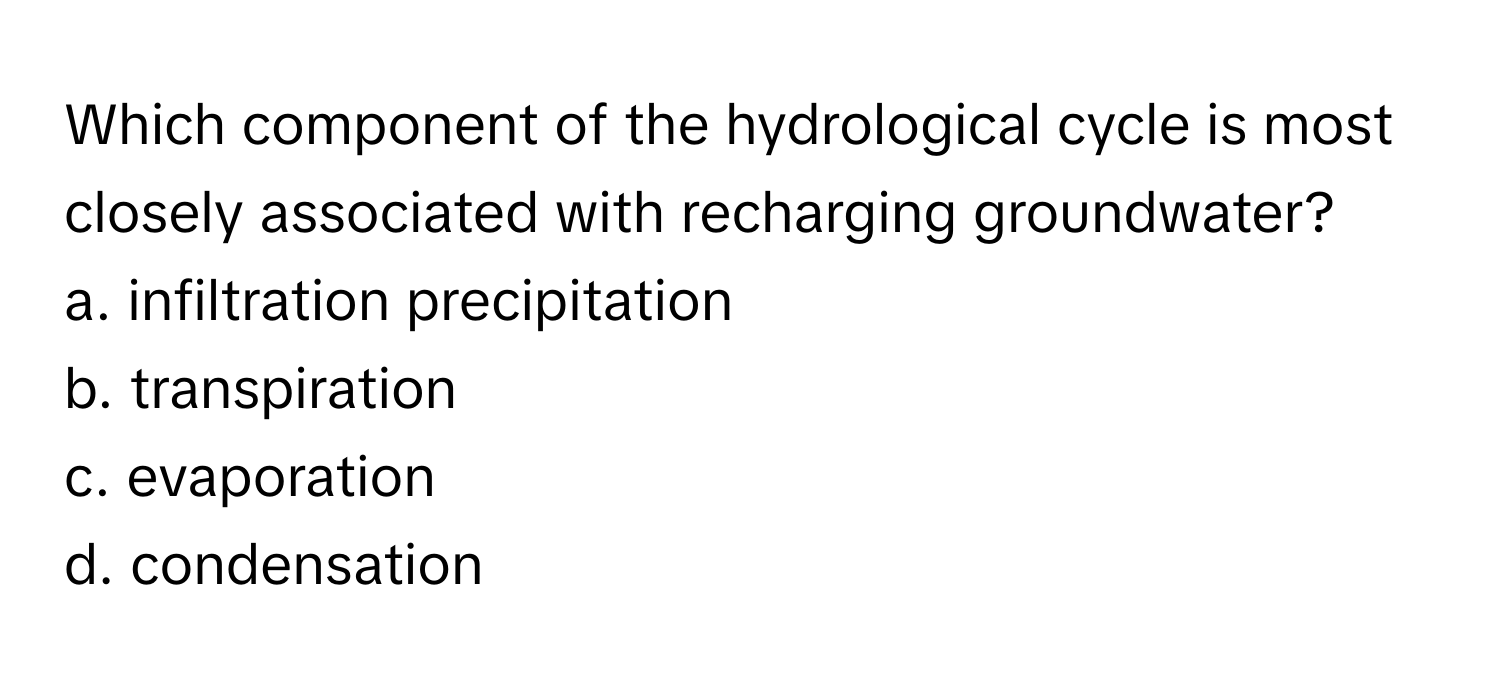 Which component of the hydrological cycle is most closely associated with recharging groundwater?
a. infiltration precipitation
b. transpiration
c. evaporation
d. condensation