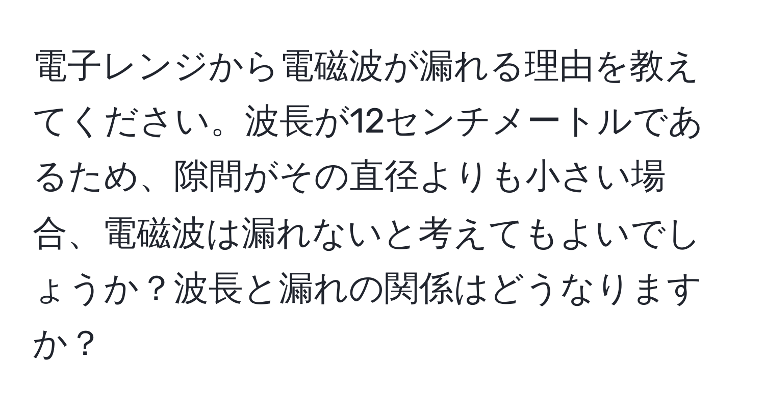 電子レンジから電磁波が漏れる理由を教えてください。波長が12センチメートルであるため、隙間がその直径よりも小さい場合、電磁波は漏れないと考えてもよいでしょうか？波長と漏れの関係はどうなりますか？