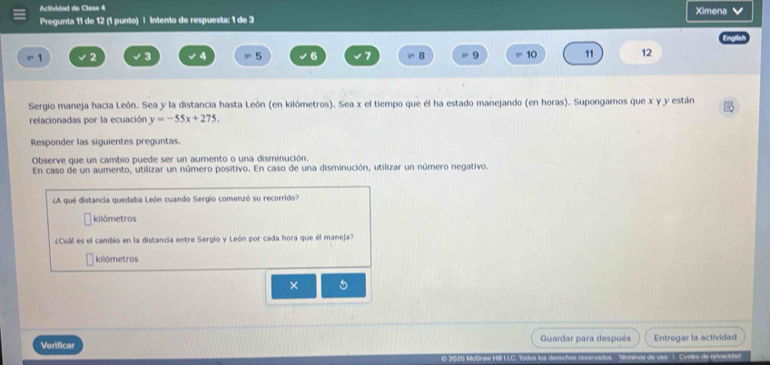 Actividad de Clase 4 Ximena V 
Pregunta 11 de 12 (1 punto) | Intento de respuesta: 1 de 3
1 2 3 4 5 6 7 8 9 10 11 12
Sergio maneja hacia León. Sea y la distancia hasta León (en kilómetros). Sea x el tiempo que él ha estado manejando (en horas). Supongamos que x y y están 
relacionadas por la ecuación y=-55x+275. 
Responder las siguientes preguntas. 
Observe que un cambio puede ser un aumento o una disminución. 
En caso de un aumento, utilizar un número positivo. En caso de una disminución, utilizar un número negativo. 
¿A qué distancia quedaba León cuando Sergio comenzó su recorrido? 
kilómetros 
¿Cuál es el cambio en la distancia entre Sergio y León por cada hora que él maneja? 
kilómetros 
× 
Verificar Guardar para después Entregar la actividad 
nas de uso 1. Centro de privacidad