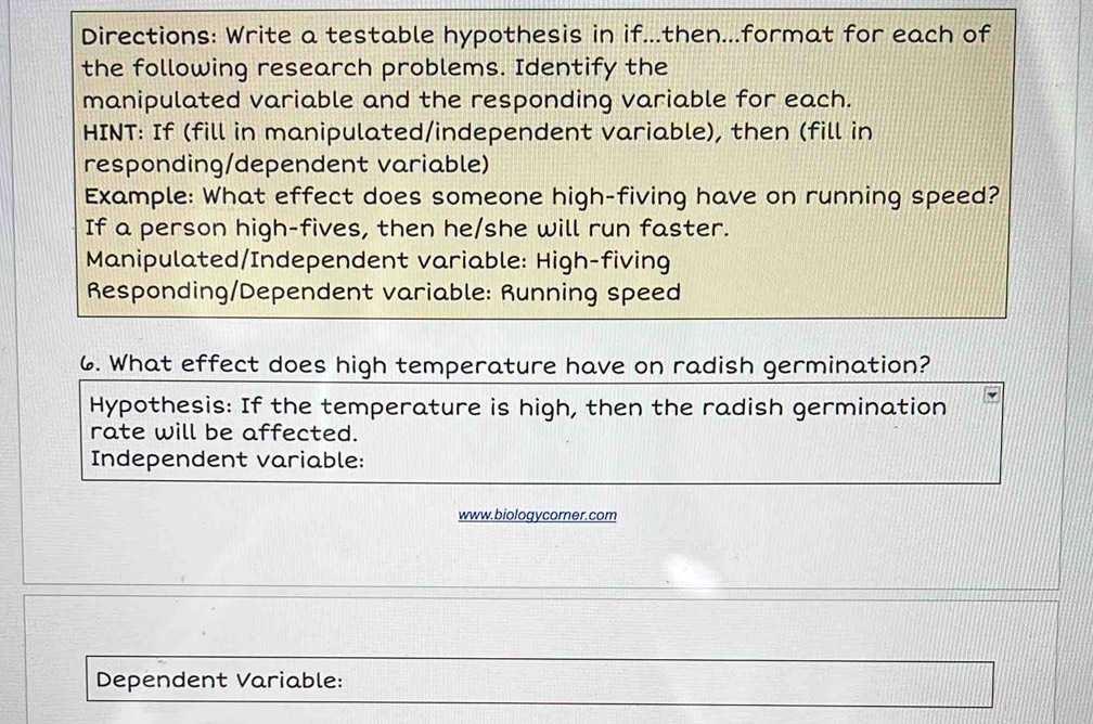 Directions: Write a testable hypothesis in if...then...format for each of 
the following research problems. Identify the 
manipulated variable and the responding variable for each. 
HINT: If (fill in manipulated/independent variable), then (fill in 
responding/dependent variable) 
Example: What effect does someone high-fiving have on running speed? 
If a person high-fives, then he/she will run faster. 
Manipulated/Independent variable: High-fiving 
Responding/Dependent variable: Running speed 
6. What effect does high temperature have on radish germination? 
Hypothesis: If the temperature is high, then the radish germination 
rate will be affected. 
Independent variable: 
www.biologycorner.com 
Dependent Variable: