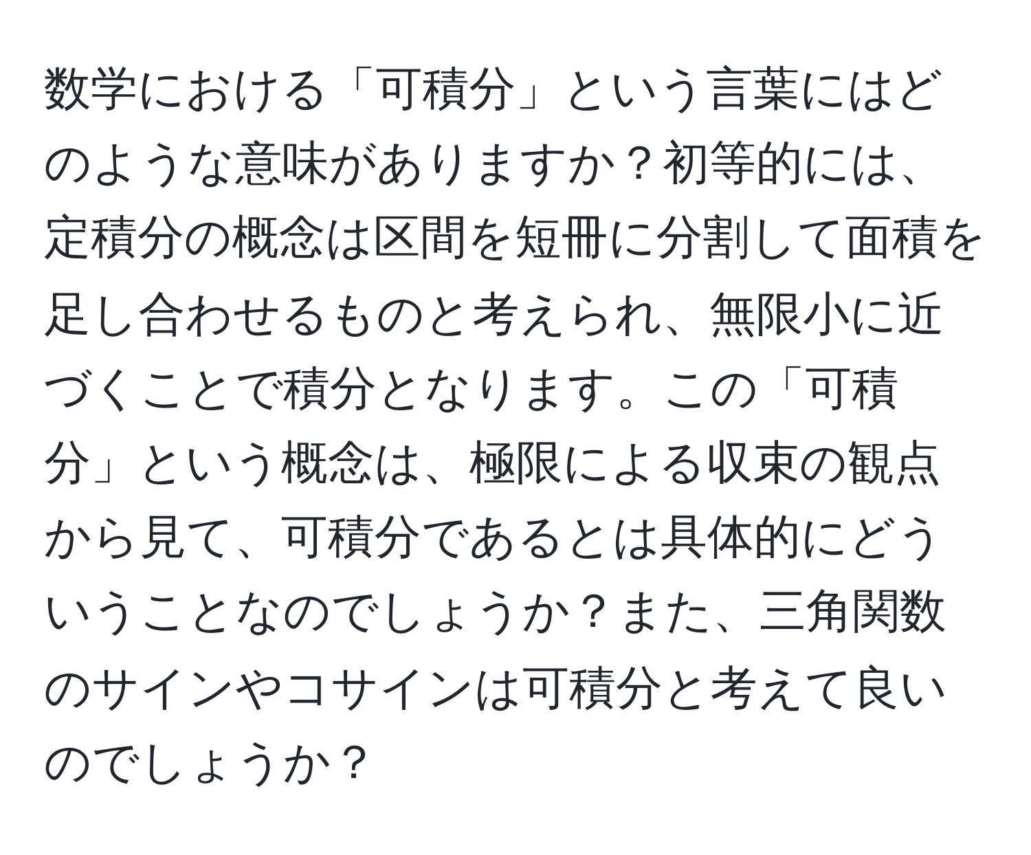 数学における「可積分」という言葉にはどのような意味がありますか？初等的には、定積分の概念は区間を短冊に分割して面積を足し合わせるものと考えられ、無限小に近づくことで積分となります。この「可積分」という概念は、極限による収束の観点から見て、可積分であるとは具体的にどういうことなのでしょうか？また、三角関数のサインやコサインは可積分と考えて良いのでしょうか？