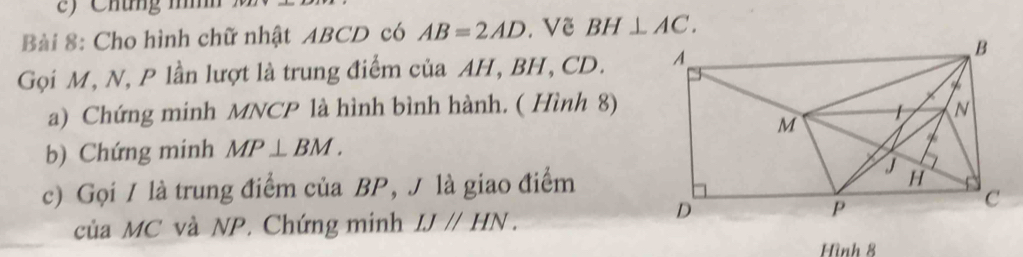 Chứng nn 
Bài 8: Cho hình chữ nhật ABCD có AB=2AD. Vẽ BH⊥ AC. 
Gọi M, N, P lần lượt là trung điểm của AH, BH, CD. 
a) Chứng minh MNCP là hình bình hành. ( Hình 8) 
b) Chứng minh MP⊥ BM. 
c) Gọi / là trung điểm của BP, J là giao điểm 
của MC và NP. Chứng minh IJparallel HN. 
Hình 8