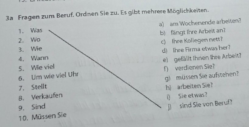 3a Fragen zum Beruf. Ordnen Sie zu. Es gibt mehrere Möglichkeiten. 
1. Was a) am Wochenende arbeiten? 
2. Wo b) fängt Ihre Arbeit an? 
3. Wie c) Ihre Kollegen nett? 
4. Wann d) Ihre Firma etwas her? 
5. Wie viel e) gefällt Ihnen Ihre Arbeit 
6. Um wie viel Uhr f) verdienen Sie? 
7. Stellt g) müssen Sie aufstehen? 
8. Verkaufen h) arbeiten Sie? 
9. Sind i) Sie etwas? 
10. Müssen Sie j) sind Sie von Beruf?