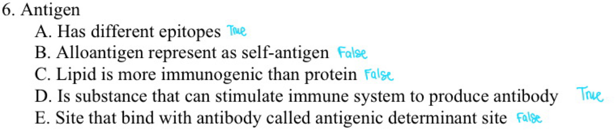 Antigen
A. Has different epitopes Te
B. Alloantigen represent as self-antigen
C. Lipid is more immunogenic than protein
D. Is substance that can stimulate immune system to produce antibody
E. Site that bind with antibody called antigenic determinant site