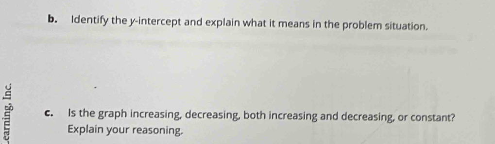 Identify the y-intercept and explain what it means in the problem situation. 
c. Is the graph increasing, decreasing, both increasing and decreasing, or constant? 
Explain your reasoning,