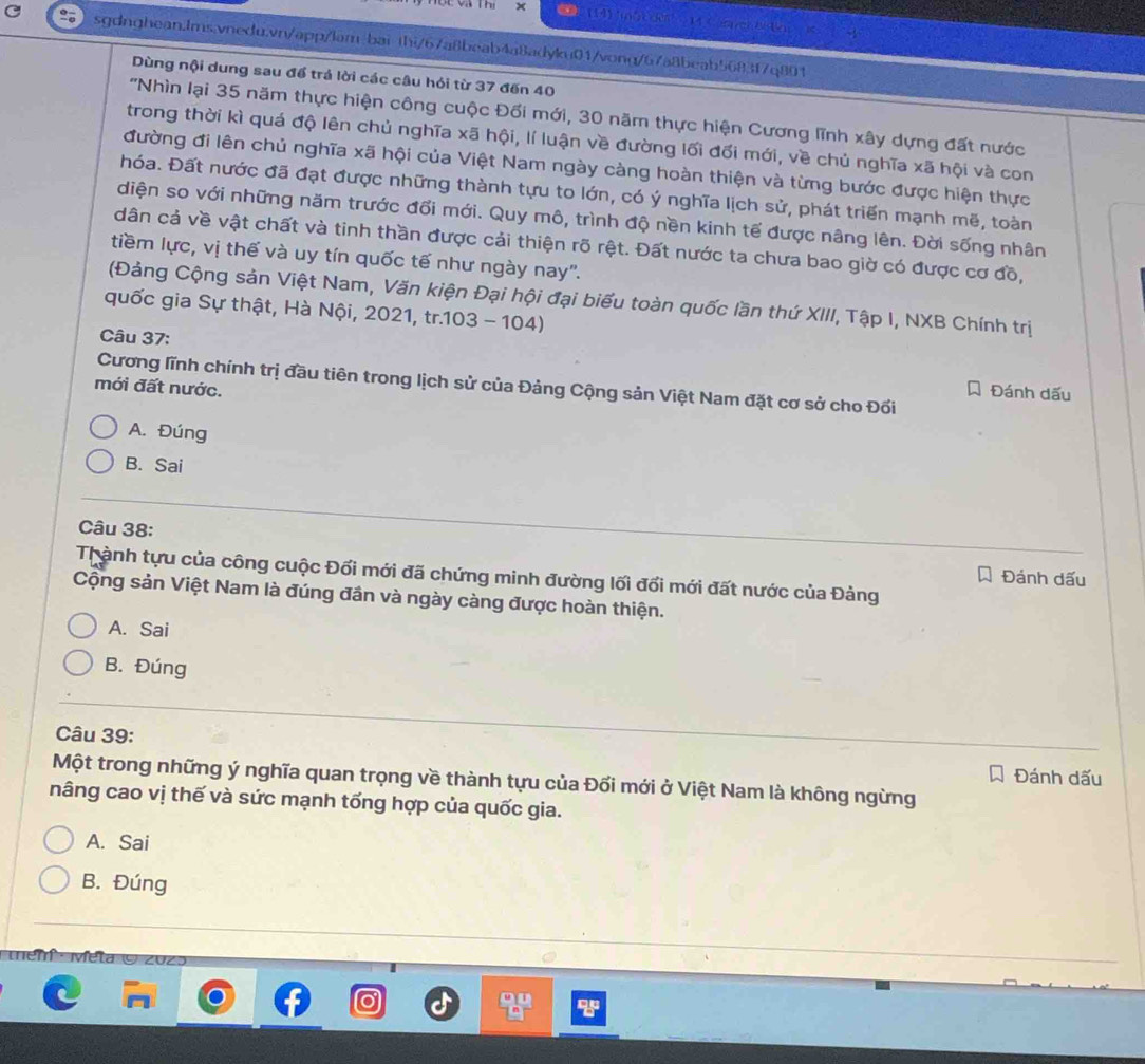 hị × (14)  4 Can er  to      
sgdnghean.Ims.vnedu.vn/app/lam-bai thi/67a8beab4a8adyku01/vong/67a8beab5683f7q891
Dùng nội dung sau để trả lời các câu hỏi từ 37 đến 40
'Nhìn lại 35 năm thực hiện công cuộc Đối mới, 30 năm thực hiện Cương lĩnh xây dựng đất nước
trong thời kì quá độ lên chủ nghĩa xã hội, lí luận về đường lối đối mới, về chủ nghĩa xã hội và con
đường đi lên chủ nghĩa xã hội của Việt Nam ngày càng hoàn thiện và từng bước được hiện thực
hóa. Đất nước đã đạt được những thành tựu to lớn, có ý nghĩa lịch sử, phát triển mạnh mẽ, toàn
diện so với những năm trước đổi mới. Quy mô, trình độ nền kinh tế được nâng lên. Đời sống nhân
dân cả về vật chất và tinh thần được cải thiện rõ rệt. Đất nước ta chưa bao giờ có được cơ đồ,
tiềm lực, vị thế và uy tín quốc tế như ngày nay".
(Đảng Cộng sản Việt Nam, Văn kiện Đại hội đại biểu toàn quốc lần thứ XIII, Tập I, NXB Chính trị
quốc gia Sự thật, Hà Nội, 2021, tr.103 - 104)
Câu 37:
Cương lĩnh chính trị đầu tiên trong lịch sử của Đảng Cộng sản Việt Nam đặt cơ sở cho Đối
mới đất nước.
Á Đánh dấu
A. Đúng
B. Sai
Câu 38:
Thành tựu của công cuộc Đối mới đã chứng minh đường lối đổi mới đất nước của Đảng
Á Đánh dấu
Cộng sản Việt Nam là đúng đần và ngày càng được hoàn thiện.
A. Sai
B. Đúng
Câu 39:
Đánh dấu
Một trong những ý nghĩa quan trọng về thành tựu của Đối mới ở Việt Nam là không ngừng
nâng cao vị thế và sức mạnh tống hợp của quốc gia.
A. Sai
B. Đúng